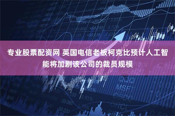 专业股票配资网 英国电信老板柯克比预计人工智能将加剧该公司的裁员规模