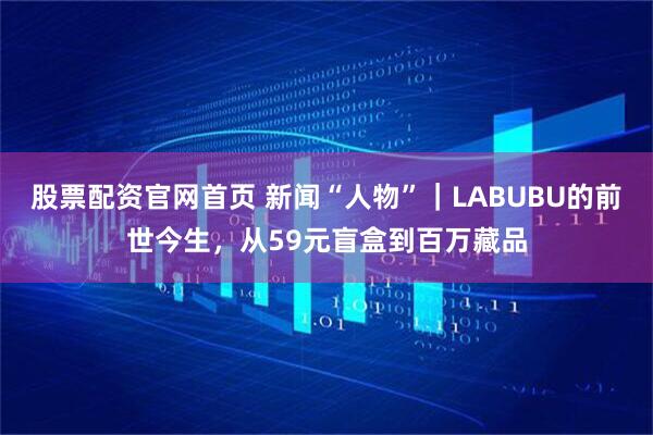 股票配资官网首页 新闻“人物”｜LABUBU的前世今生，从59元盲盒到百万藏品