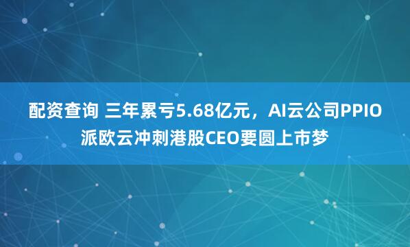 配资查询 三年累亏5.68亿元，AI云公司PPIO派欧云冲刺港股CEO要圆上市梦